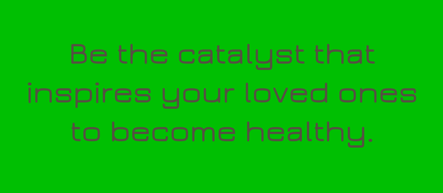 Be the catalyst that inspires your loved ones to become healthy.