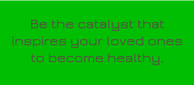 Be the catalyst that inspires your loved ones to become healthy.