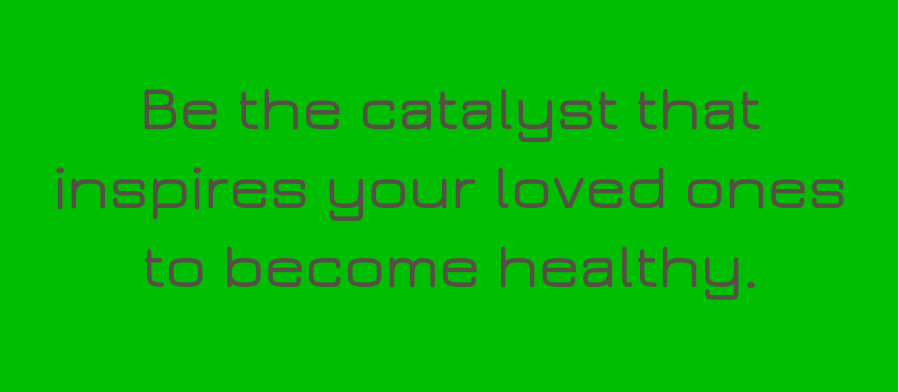 Be the catalyst that inspires your loved ones to become healthy.