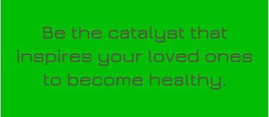 Be the catalyst that inspires your loved ones to become healthy.